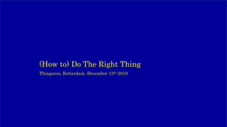 (How to) Do The Right Thing
Thingscon, Rotterdam. December 13th 2019
 