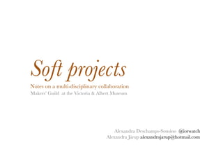 Soft projects!
Notes on a multi-disciplinary collaboration!
Makers’ Guild at the Victoria & Albert Museum!




                                       Alexandra Deschamps-Sonsino @iotwatch!
                                   Alexandra Järup alexandrajarup@hotmail.com !
 