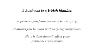 A business is a Welsh blanket.

It protects you from personal bankruptcy.

It allows you to work with very big companies.

How it does doesn’t affect your 
personal credit score.
 