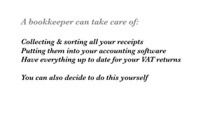 A bookkeeper can take care of:

Collecting & sorting all your receipts
Putting them into your accounting software
Have everything up to date for your VAT returns

You can also decide to do this yourself

 