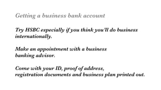 Getting a business bank account

Try HSBC especially if you think you’ll do business
internationally.

Make an appointment with a business
banking advisor.

Come with your ID, proof of address, 
registration documents and business plan printed out.

 