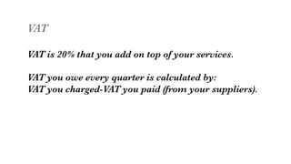 VAT

VAT is 20% that you add on top of your services.

VAT you owe every quarter is calculated by:
VAT you charged-VAT you paid (from your suppliers).

 
