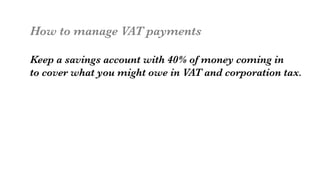 How to manage VAT payments

Keep a savings account with 40% of money coming in
to cover what you might owe in VAT and corporation tax. 

 