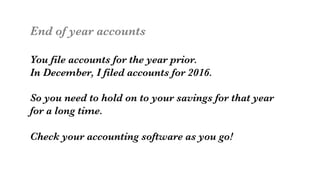 End of year accounts

You file accounts for the year prior. 
In December, I filed accounts for 2016.

So you need to hold on to your savings for that year
for a long time. 

Check your accounting software as you go!
 