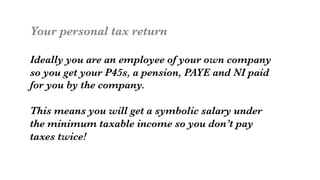 Your personal tax return

Ideally you are an employee of your own company
so you get your P45s, a pension, PAYE and NI paid
for you by the company.

This means you will get a symbolic salary under
the minimum taxable income so you don’t pay 
taxes twice!
 