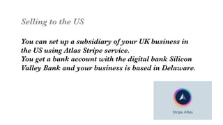 Selling to the US

You can set up a subsidiary of your UK business in 
the US using Atlas Stripe service. 
You get a bank account with the digital bank Silicon
Valley Bank and your business is based in Delaware.
 