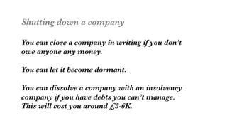 Shutting down a company

You can close a company in writing if you don’t
owe anyone any money. 

You can let it become dormant.

You can dissolve a company with an insolvency 
company if you have debts you can’t manage.
This will cost you around £5-6K. 

 