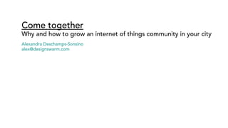 Come together
Why and how to grow an internet of things community in your city
Alexandra Deschamps-Sonsino
alex@designswarm.com
 