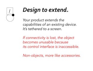 Your product extends the 
capabilities of an existing device.
It’s tethered to a screen.

If connectivity is lost, the object 
becomes unusable because 
its control interface is inaccessible.

Non-objects, more like accessories.
Design	
  to	
  extend.	
  
 