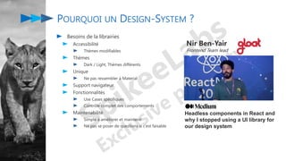 POURQUOI UN DESIGN-SYSTEM ?
Besoins de la librairies
Accessibilité
Thèmes modifiables
Thèmes
Dark / Light, Thèmes différents
Unique
Ne pas ressembler à Material
Support navigateur
Fonctionnalités
Use Cases spécifiques
Contrôle complet des comportements
Maintenabilité
Simple à améliorer et maintenir
Ne pas se poser de questions si c’est faisable
Nir Ben-Yair
Frontend Team lead
Headless components in React and
why I stopped using a UI library for
our design system
 