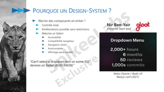 POURQUOI UN DESIGN-SYSTEM ?
Récrire des composants en entier ?
Contrôle total
Améliorations possible sans restrictions
Réécrire un Select
Accessibilité
Compatibilité navigateur
Navigation clavier
Autocomplete
Affichage paramétrable
Nir Ben-Yair
Frontend Team lead
“Can’t select a dropdown item on some iOS
devices on Safari (BUG-34939)”
Pedro Duarte / Radix UI
Next.js conf (2021)
 
