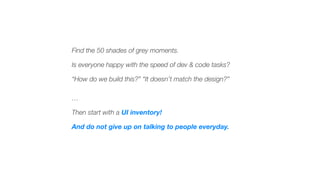 Find the 50 shades of grey moments.
Is everyone happy with the speed of dev & code tasks?
“How do we build this?” “It doesn’t match the design?”
…
Then start with a UI inventory!
And do not give up on talking to people everyday.
 