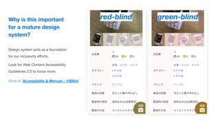 Why is this important
for a mature design
system?
Design system acts as a foundation
for our inclusivity eﬀorts.
Look for Web Content Accessibility
Guidelines 2.0 to know more.
red-blind green-blind
More at ‘Accessibility & Mercari - 1000ch’
 