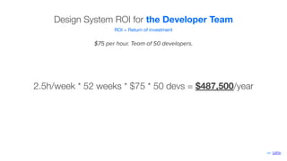 Design System ROI for the Developer Team
ROI = Return of investment
$75 per hour. Team of 50 developers.
2.5h/week * 52 weeks * $75 * 50 devs = $487,500/year
via ‘UXPin’
 