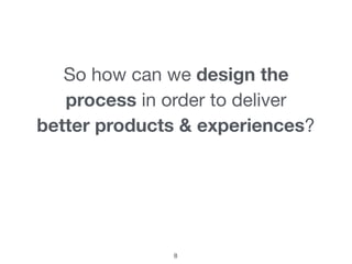 So how can we design the
process in order to deliver

better products & experiences?
8
 