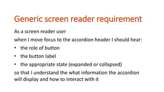 As a screen reader user
when I move focus to the accordion header I should hear:
• the role of button
• the button label
• the appropriate state (expanded or collapsed)
so that I understand the what information the accordion
will display and how to interact with it
Generic screen reader requirement
 