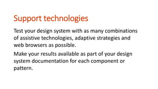 Test your design system with as many combinations
of assistive technologies, adaptive strategies and
web browsers as possible.
Make your results available as part of your design
system documentation for each component or
pattern.
Support technologies
 