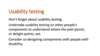 Don’t forget about usability testing.
Undertake usability testing on other people’s
components to understand where the pain points,
or delight points, are.
Consider co-designing components with people with
disability.
Usability testing
 