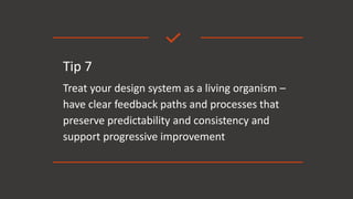 Tip 7
Treat your design system as a living organism –
have clear feedback paths and processes that
preserve predictability and consistency and
support progressive improvement
 
