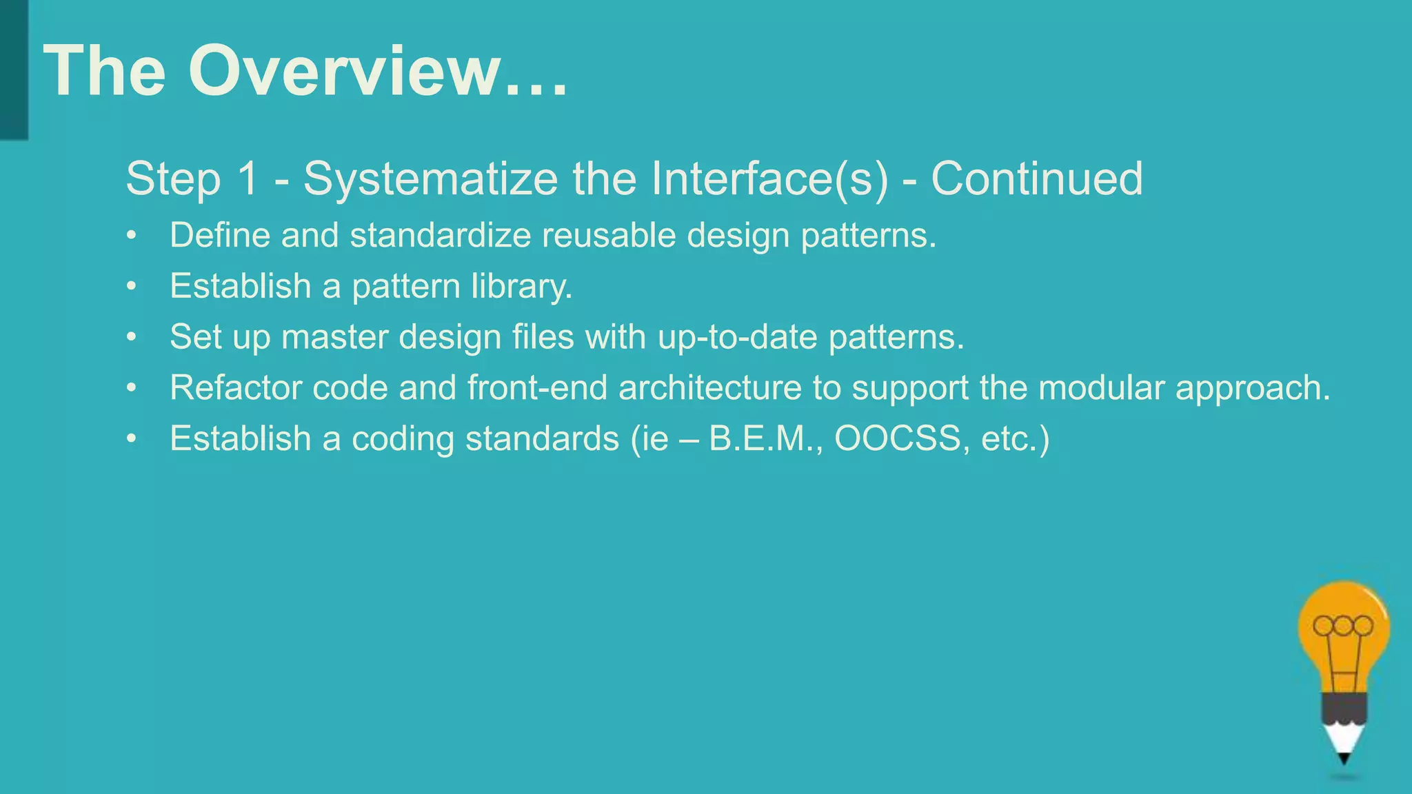 The Overview…
Step 1 - Systematize the Interface(s) - Continued
• Define and standardize reusable design patterns.
• Establish a pattern library.
• Set up master design files with up-to-date patterns.
• Refactor code and front-end architecture to support the modular approach.
• Establish a coding standards (ie – B.E.M., OOCSS, etc.)
 