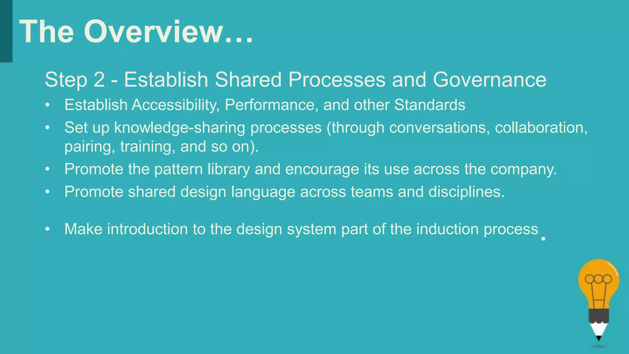 The Overview…
Step 2 - Establish Shared Processes and Governance
• Establish Accessibility, Performance, and other Standards
• Set up knowledge-sharing processes (through conversations, collaboration,
pairing, training, and so on).
• Promote the pattern library and encourage its use across the company.
• Promote shared design language across teams and disciplines.
• Make introduction to the design system part of the induction process.
 