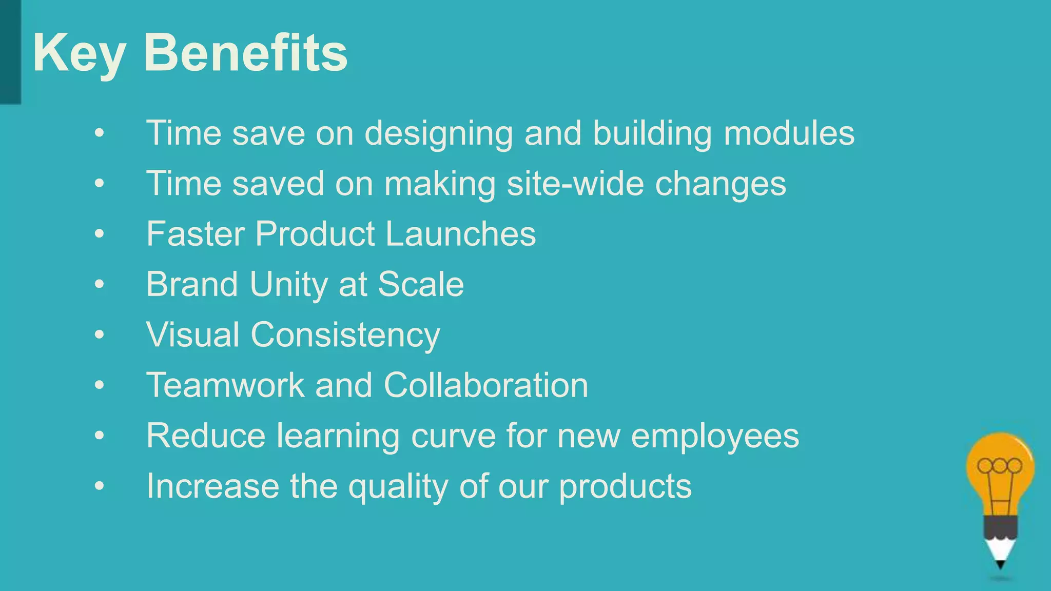 Key Benefits
• Time save on designing and building modules
• Time saved on making site-wide changes
• Faster Product Launches
• Brand Unity at Scale
• Visual Consistency
• Teamwork and Collaboration
• Reduce learning curve for new employees
• Increase the quality of our products
 
