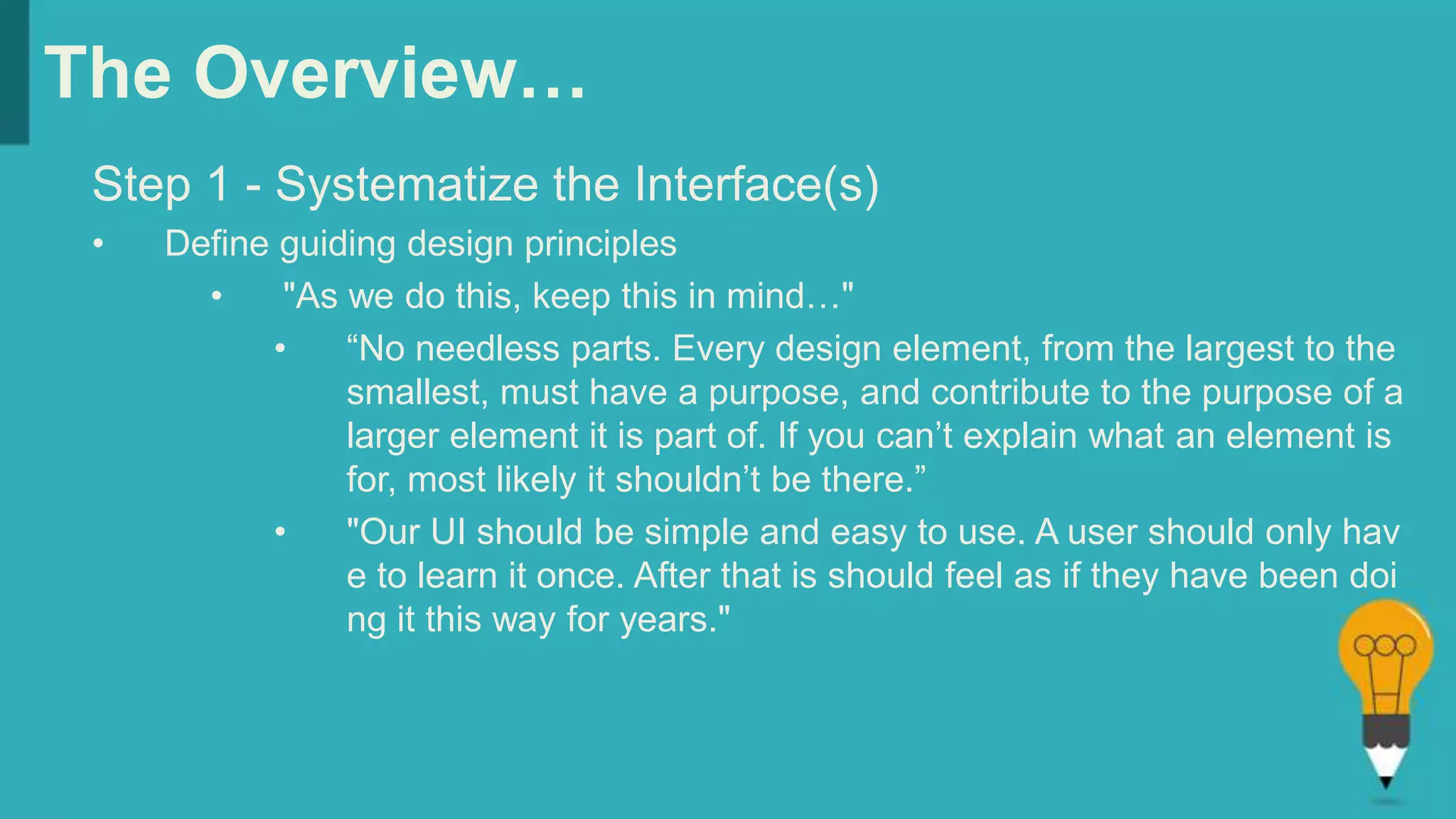 The Overview…
Step 1 - Systematize the Interface(s)
• Define guiding design principles
• "As we do this, keep this in mind…"
• “No needless parts. Every design element, from the largest to the
smallest, must have a purpose, and contribute to the purpose of a
larger element it is part of. If you can’t explain what an element is
for, most likely it shouldn’t be there.”
• "Our UI should be simple and easy to use. A user should only hav
e to learn it once. After that is should feel as if they have been doi
ng it this way for years."
 