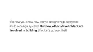 So now you know how atomic designs help designers
build a design system? But how other stakeholders are
involved in building this. Let’s go over that!
 
