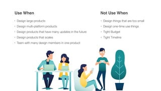 Use When Not Use When
• Design large products
• Design multi-platform products
• Design products that have many updates in the future
• Design products that scales
• Team with many design members in one product
• Design things that are too small
• Design one-time use things
• Tight Budget
• Tight Timeline
 