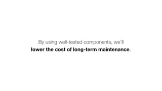 By using well-tested components, we’ll
lower the cost of long-term maintenance.
 