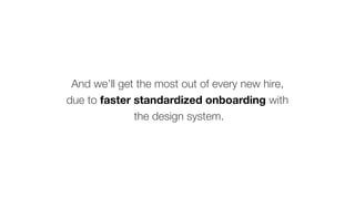 And we’ll get the most out of every new hire,
due to faster standardized onboarding with
the design system.
 