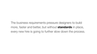 The business requirements pressure designers to build
more, faster and better, but without standards in place,
every new hire is going to further slow down the process.
 