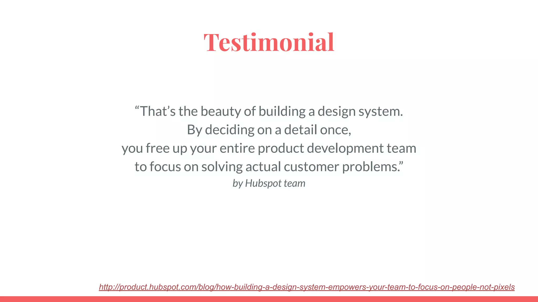 Testimonial
“That’s the beauty of building a design system.
By deciding on a detail once,
you free up your entire product development team
to focus on solving actual customer problems.”
by Hubspot team
http://product.hubspot.com/blog/how-building-a-design-system-empowers-your-team-to-focus-on-people-not-pixels
 