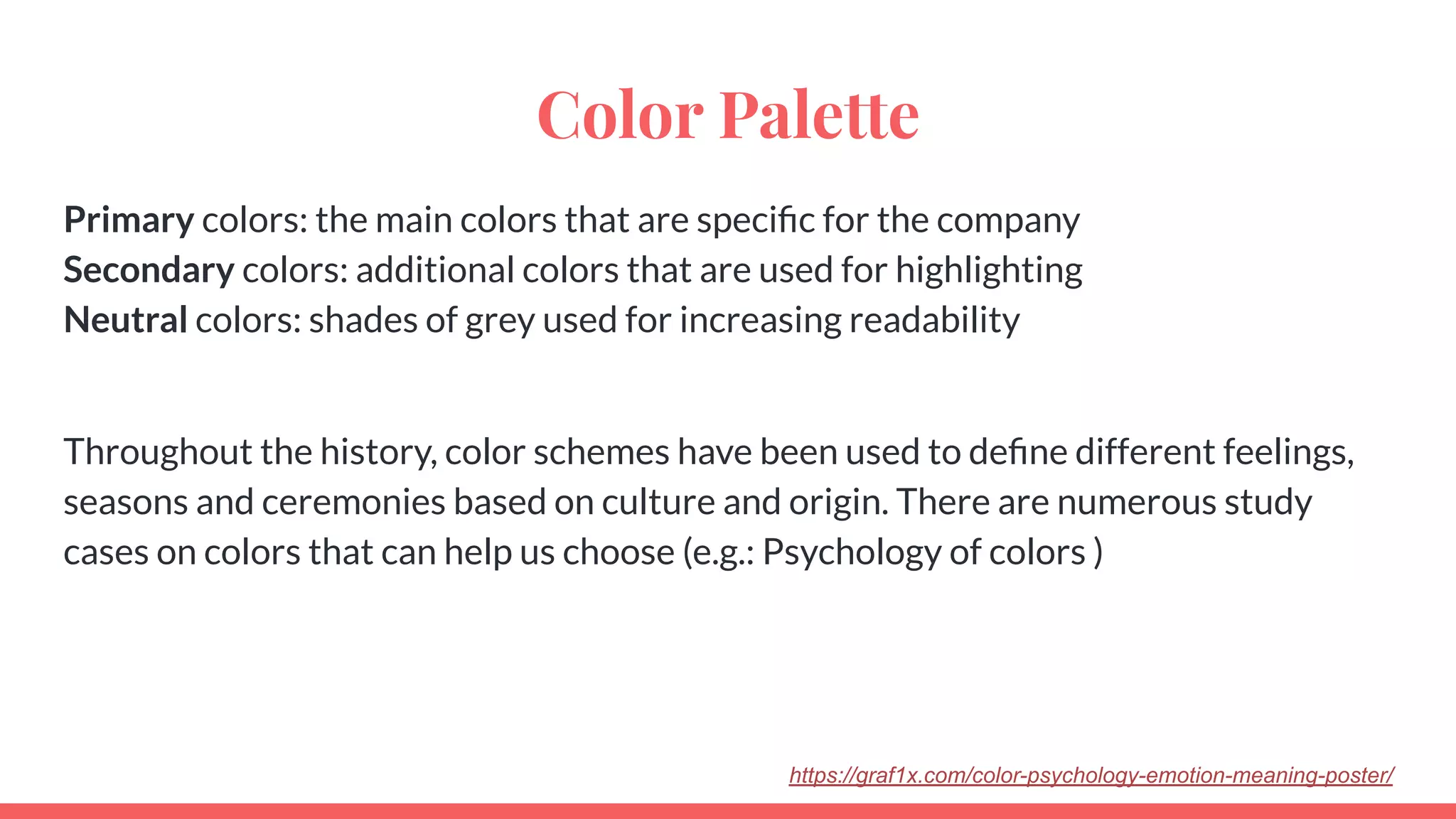 Color Palette
Primary colors: the main colors that are speciﬁc for the company
Secondary colors: additional colors that are used for highlighting
Neutral colors: shades of grey used for increasing readability
Throughout the history, color schemes have been used to deﬁne different feelings,
seasons and ceremonies based on culture and origin. There are numerous study
cases on colors that can help us choose (e.g.: Psychology of colors )
https://graf1x.com/color-psychology-emotion-meaning-poster/
 