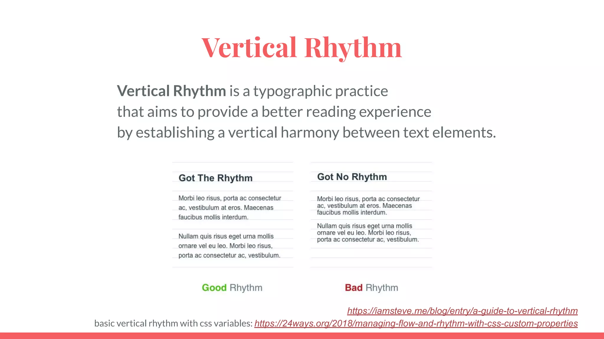 Vertical Rhythm
Vertical Rhythm is a typographic practice
that aims to provide a better reading experience
by establishing a vertical harmony between text elements.
https://iamsteve.me/blog/entry/a-guide-to-vertical-rhythm
basic vertical rhythm with css variables: https://24ways.org/2018/managing-flow-and-rhythm-with-css-custom-properties
 