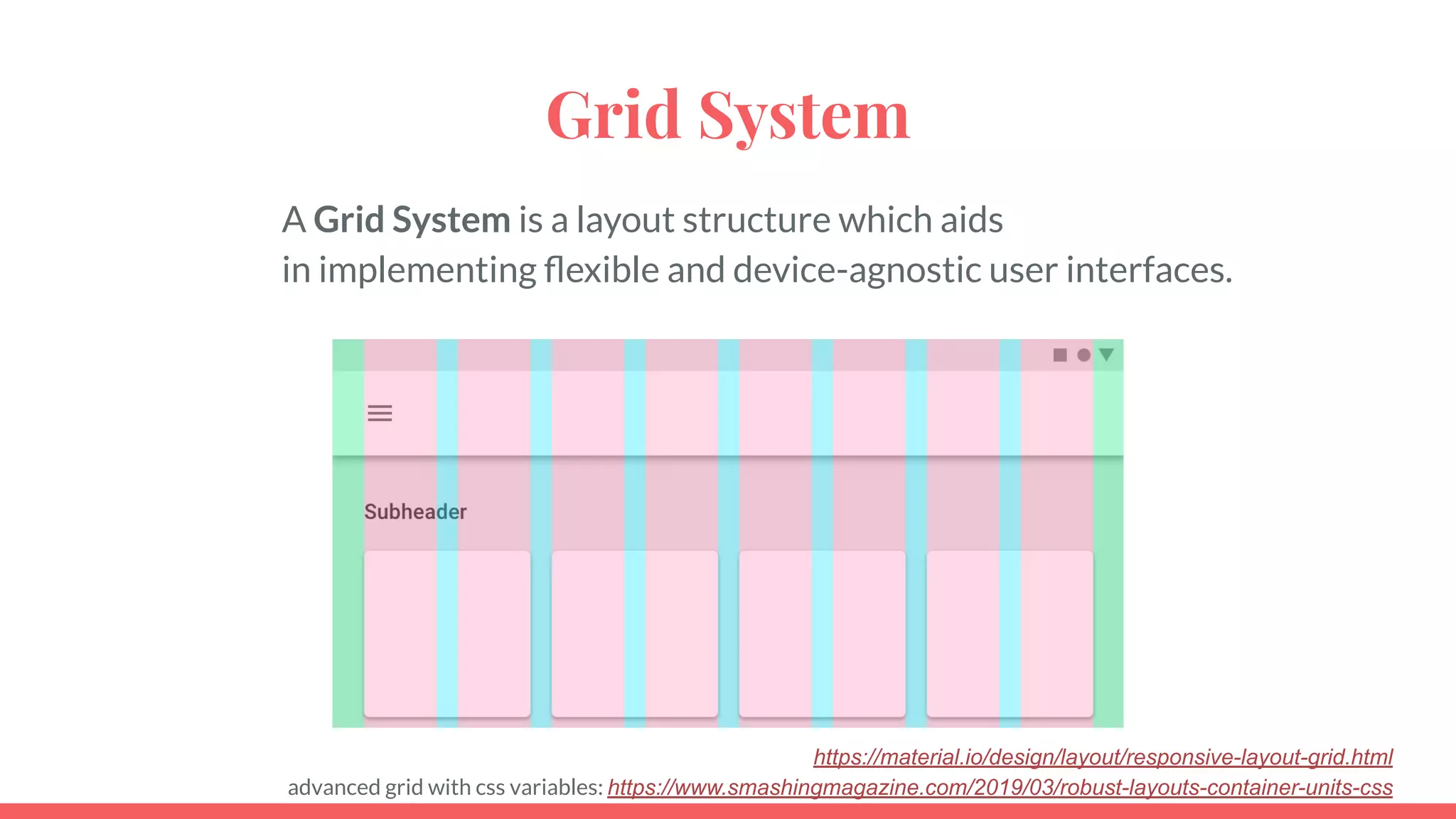 Grid System
A Grid System is a layout structure which aids
in implementing ﬂexible and device-agnostic user interfaces.
https://material.io/design/layout/responsive-layout-grid.html
advanced grid with css variables: https://www.smashingmagazine.com/2019/03/robust-layouts-container-units-css
 