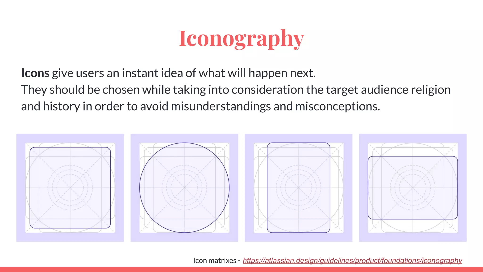 Iconography
Icons give users an instant idea of what will happen next.
They should be chosen while taking into consideration the target audience religion
and history in order to avoid misunderstandings and misconceptions.
Icon matrixes - https://atlassian.design/guidelines/product/foundations/iconography
 