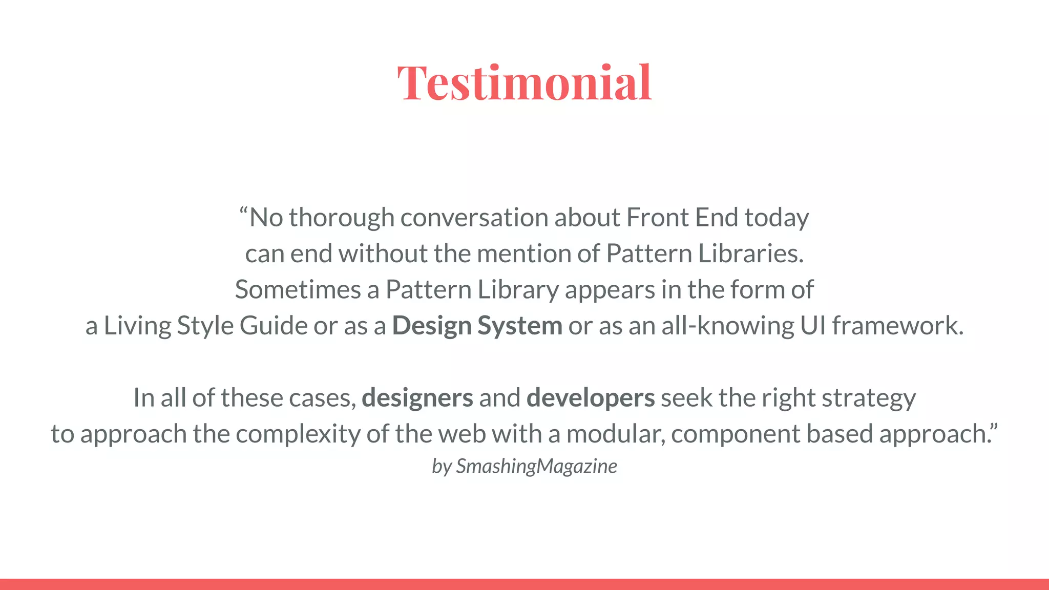 Testimonial
“No thorough conversation about Front End today
can end without the mention of Pattern Libraries.
Sometimes a Pattern Library appears in the form of
a Living Style Guide or as a Design System or as an all-knowing UI framework.
In all of these cases, designers and developers seek the right strategy
to approach the complexity of the web with a modular, component based approach.”
by SmashingMagazine
 