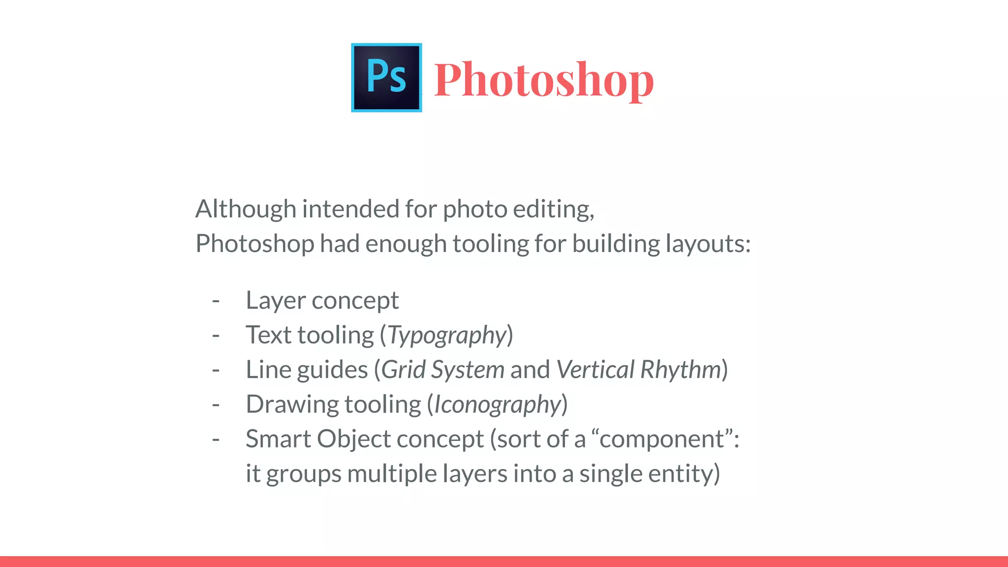 aaa Photoshop
Although intended for photo editing,
Photoshop had enough tooling for building layouts:
- Layer concept
- Text tooling (Typography)
- Line guides (Grid System and Vertical Rhythm)
- Drawing tooling (Iconography)
- Smart Object concept (sort of a “component”:
it groups multiple layers into a single entity)
 