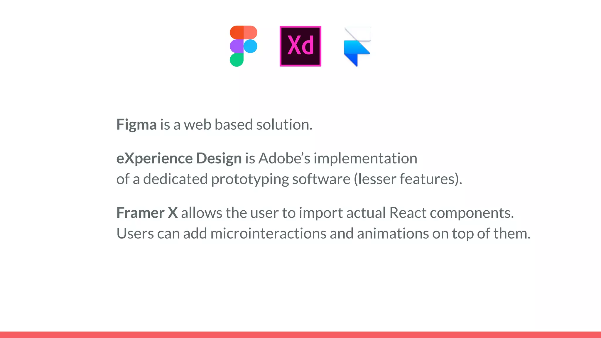 Figma is a web based solution.
eXperience Design is Adobe’s implementation
of a dedicated prototyping software (lesser features).
Framer X allows the user to import actual React components.
Users can add microinteractions and animations on top of them.
 