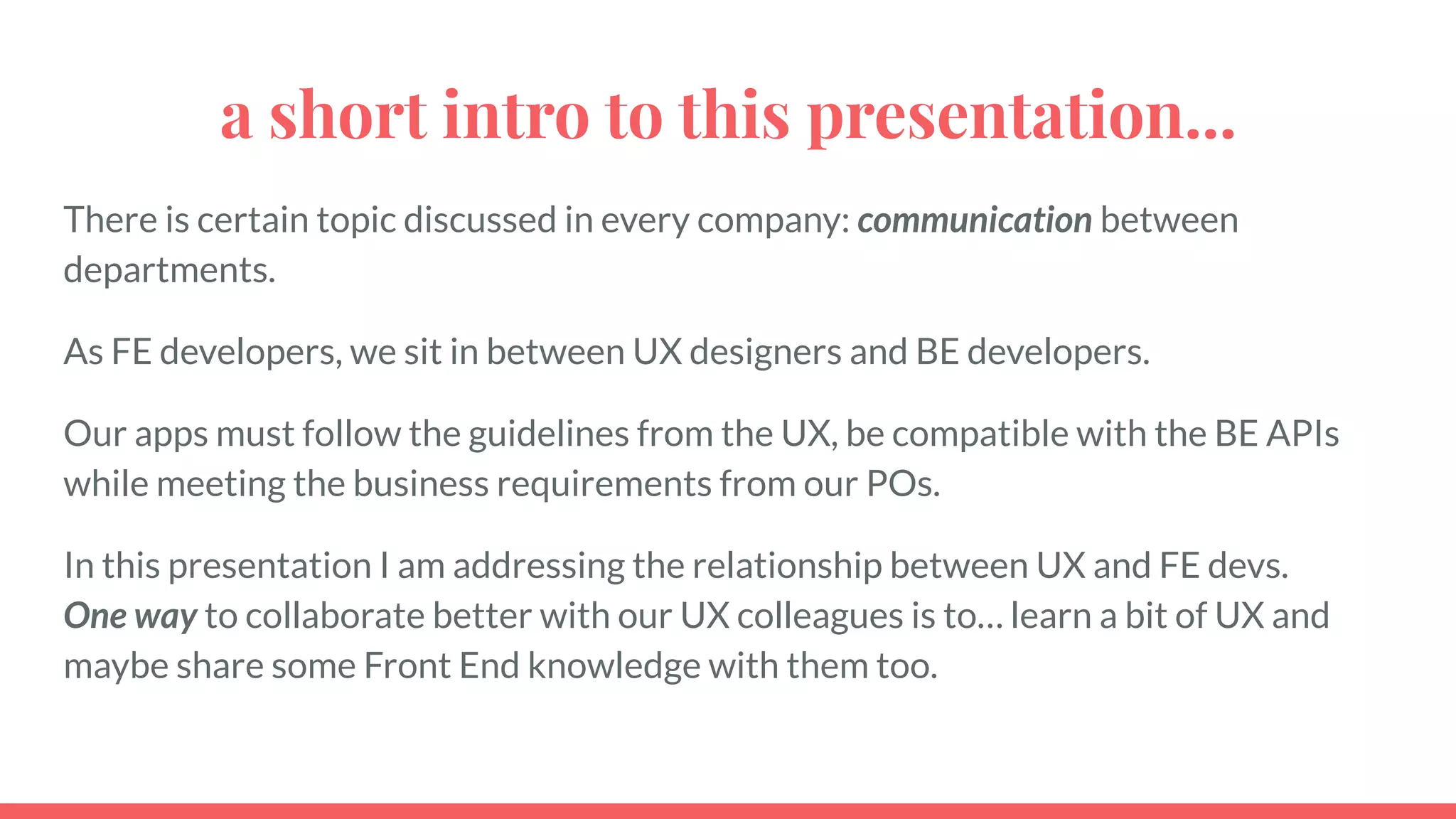 a short intro to this presentation...
There is certain topic discussed in every company: communication between
departments.
As FE developers, we sit in between UX designers and BE developers.
Our apps must follow the guidelines from the UX, be compatible with the BE APIs
while meeting the business requirements from our POs.
In this presentation I am addressing the relationship between UX and FE devs.
One way to collaborate better with our UX colleagues is to… learn a bit of UX and
maybe share some Front End knowledge with them too.
 