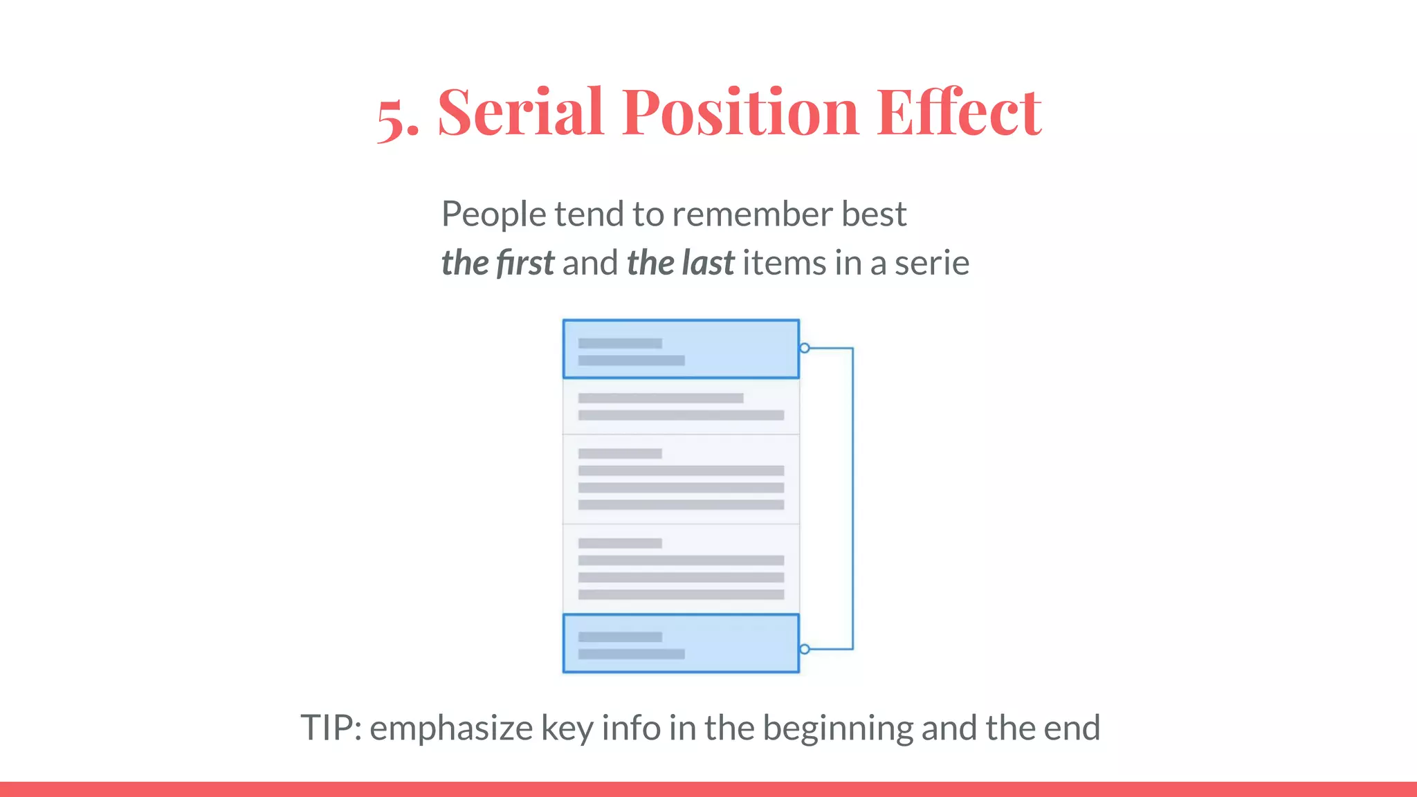 5. Serial Position Effect
People tend to remember best
the ﬁrst and the last items in a serie
TIP: emphasize key info in the beginning and the end
 