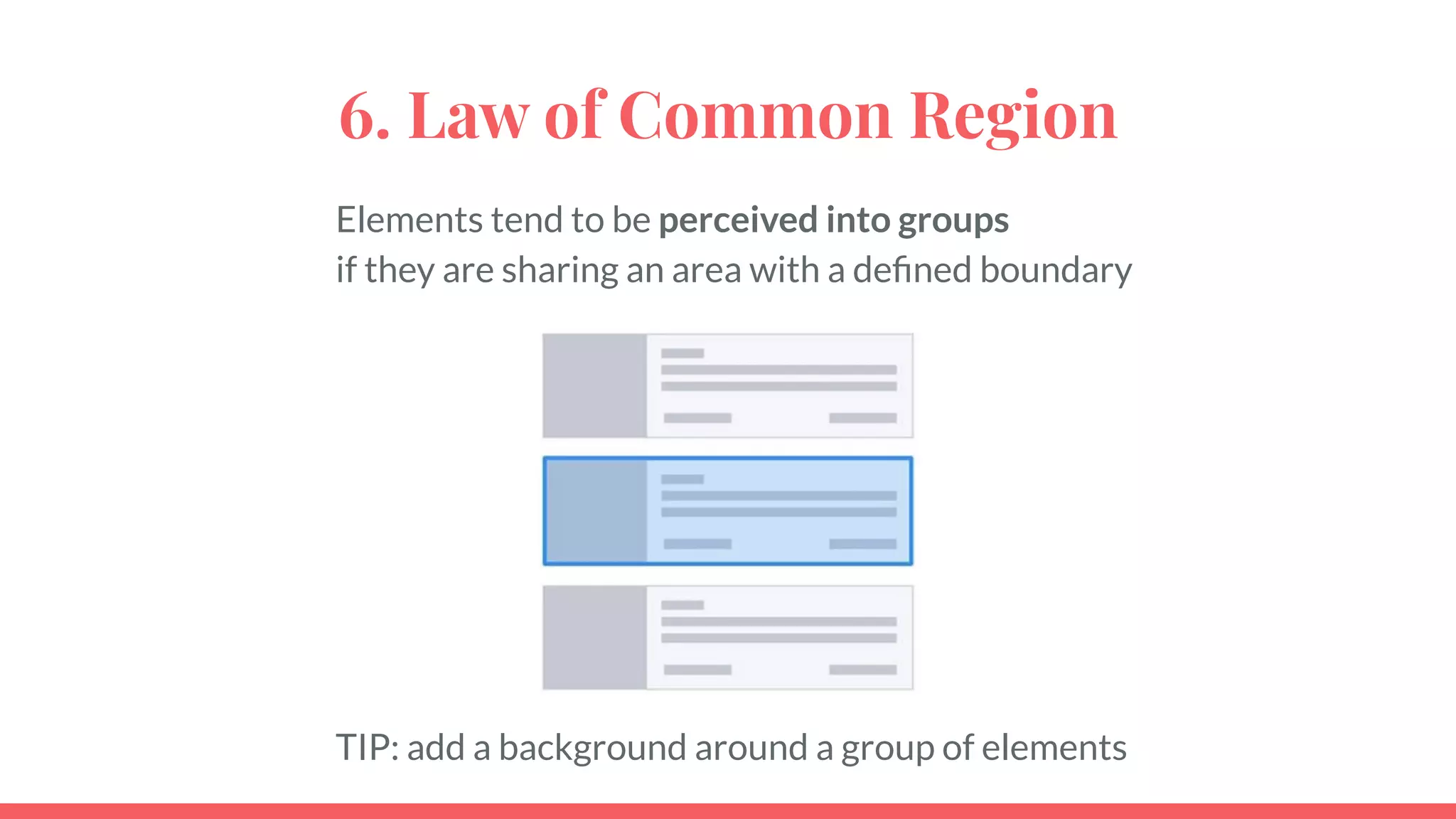 6. Law of Common Region
Elements tend to be perceived into groups
if they are sharing an area with a deﬁned boundary
TIP: add a background around a group of elements
 