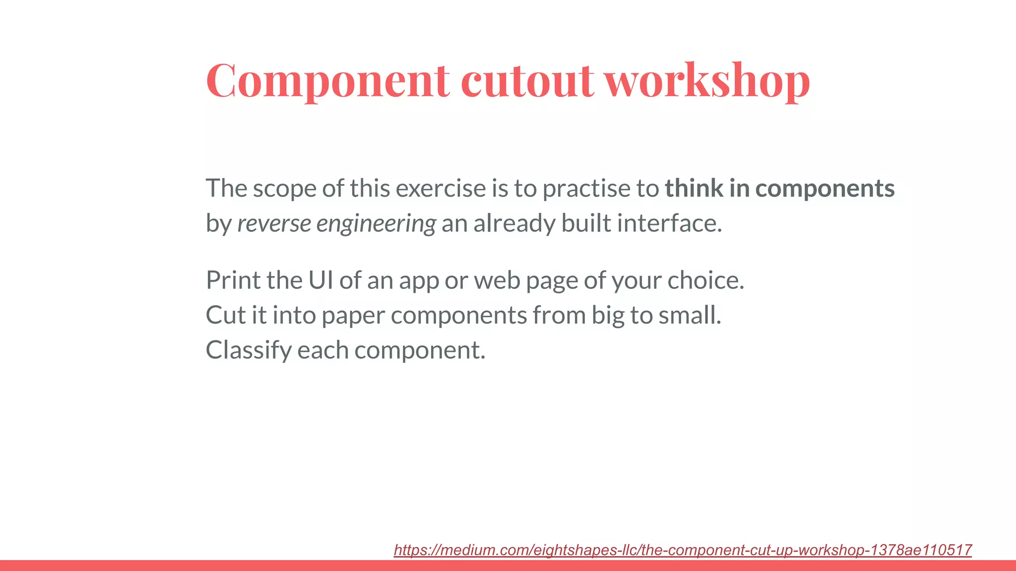 Component cutout workshop
The scope of this exercise is to practise to think in components
by reverse engineering an already built interface.
Print the UI of an app or web page of your choice.
Cut it into paper components from big to small.
Classify each component.
https://medium.com/eightshapes-llc/the-component-cut-up-workshop-1378ae110517
 