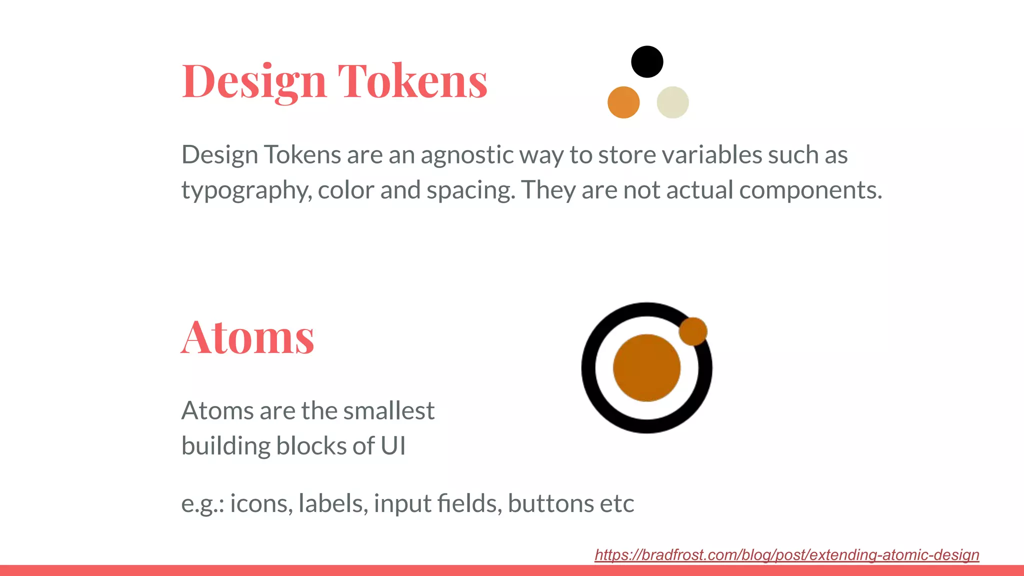 Design Tokens
Design Tokens are an agnostic way to store variables such as
typography, color and spacing. They are not actual components.
https://bradfrost.com/blog/post/extending-atomic-design
Atoms
Atoms are the smallest
building blocks of UI
e.g.: icons, labels, input ﬁelds, buttons etc
 