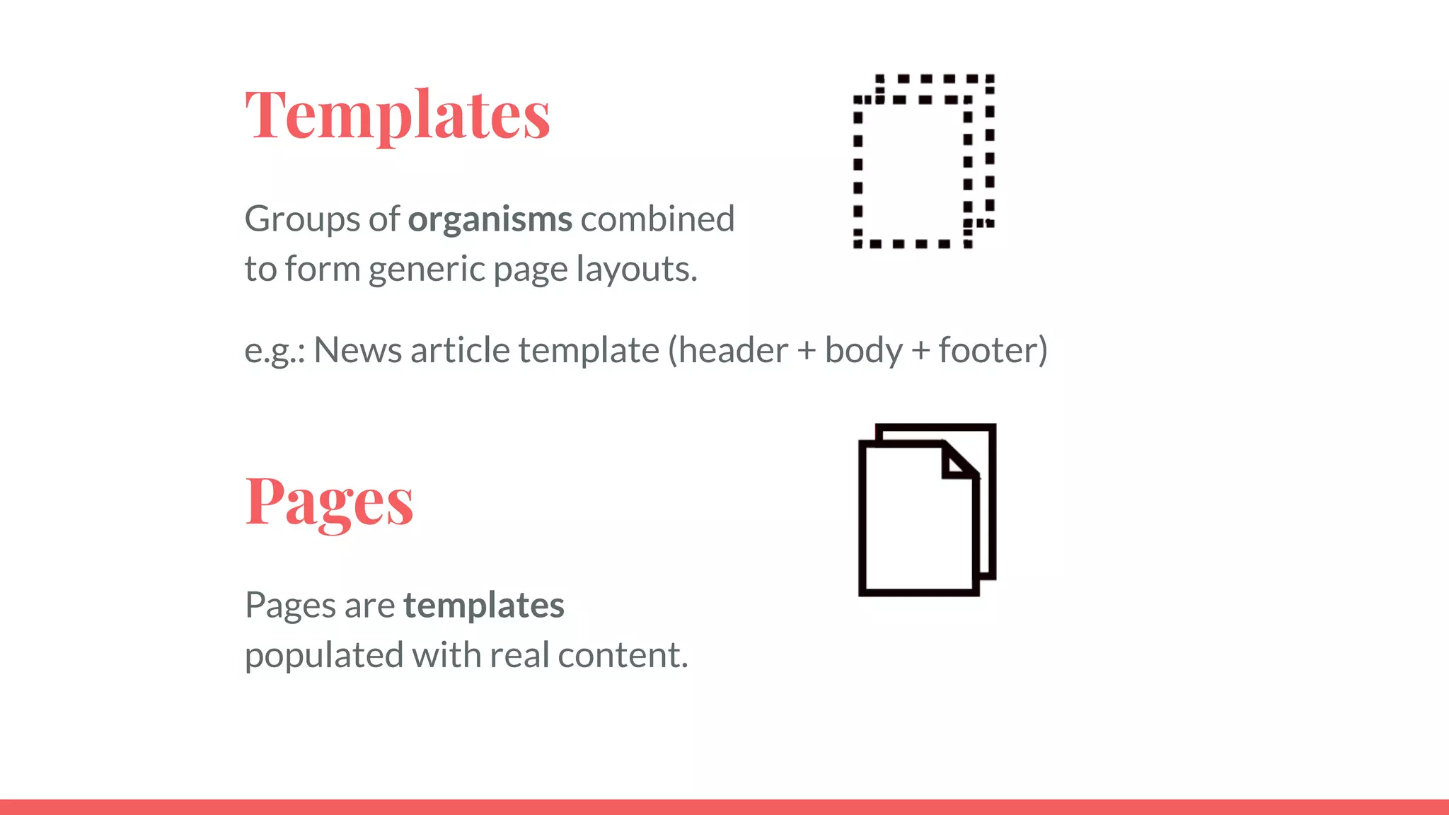 Templates
Groups of organisms combined
to form generic page layouts.
e.g.: News article template (header + body + footer)
Pages
Pages are templates
populated with real content.
 