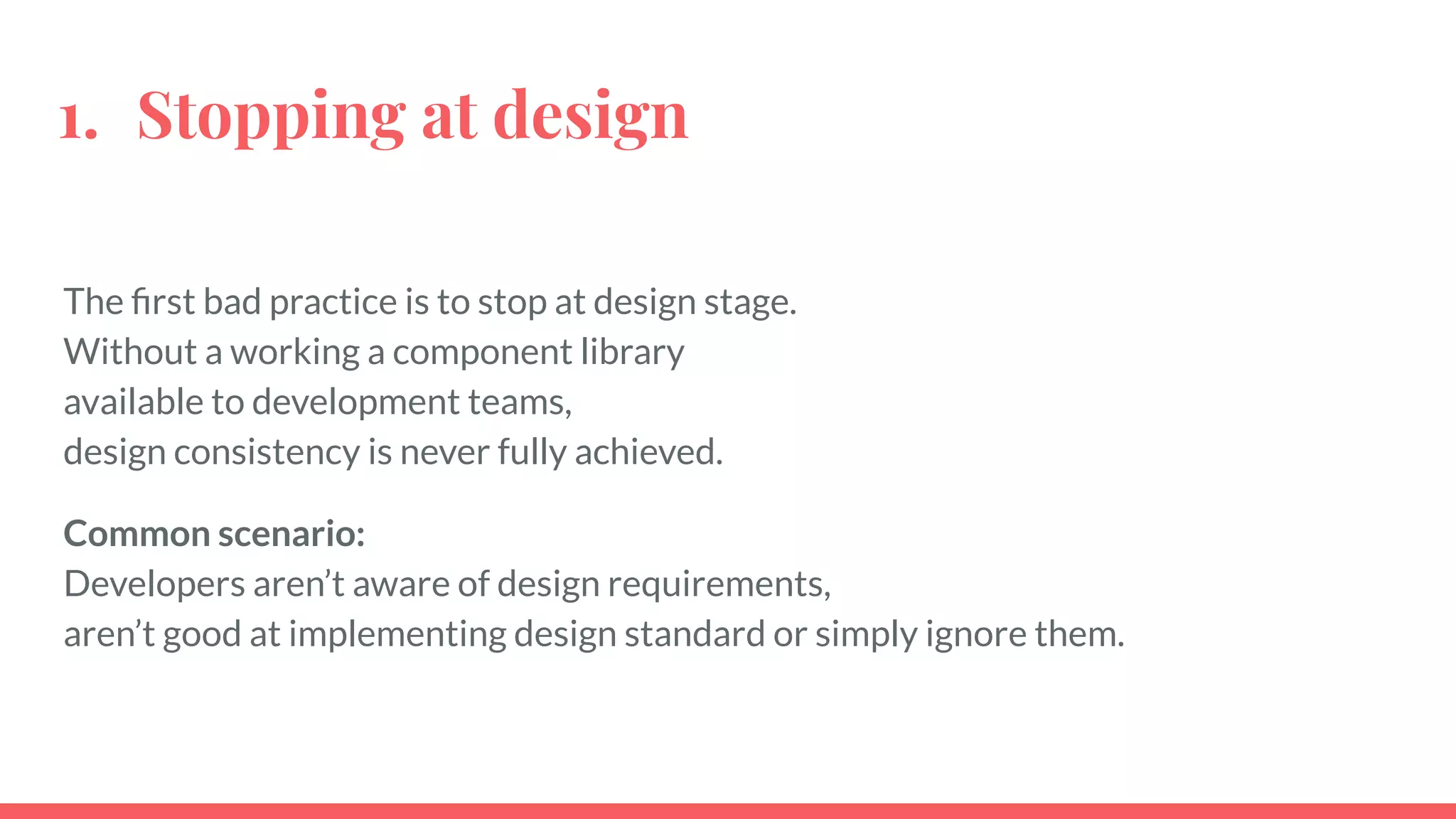 The ﬁrst bad practice is to stop at design stage.
Without a working a component library
available to development teams,
design consistency is never fully achieved.
Common scenario:
Developers aren’t aware of design requirements,
aren’t good at implementing design standard or simply ignore them.
1. Stopping at design
 