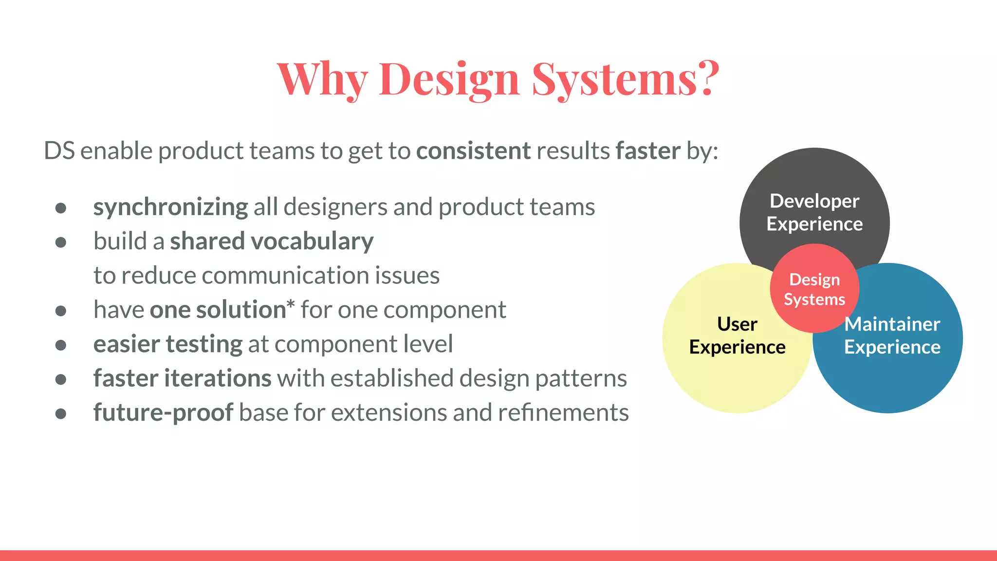 Why Design Systems?
DS enable product teams to get to consistent results faster by:
● synchronizing all designers and product teams
● build a shared vocabulary
to reduce communication issues
● have one solution* for one component
● easier testing at component level
● faster iterations with established design patterns
● future-proof base for extensions and reﬁnements
Developer
Experience
User
Experience
Design
Systems
Maintainer
Experience
 
