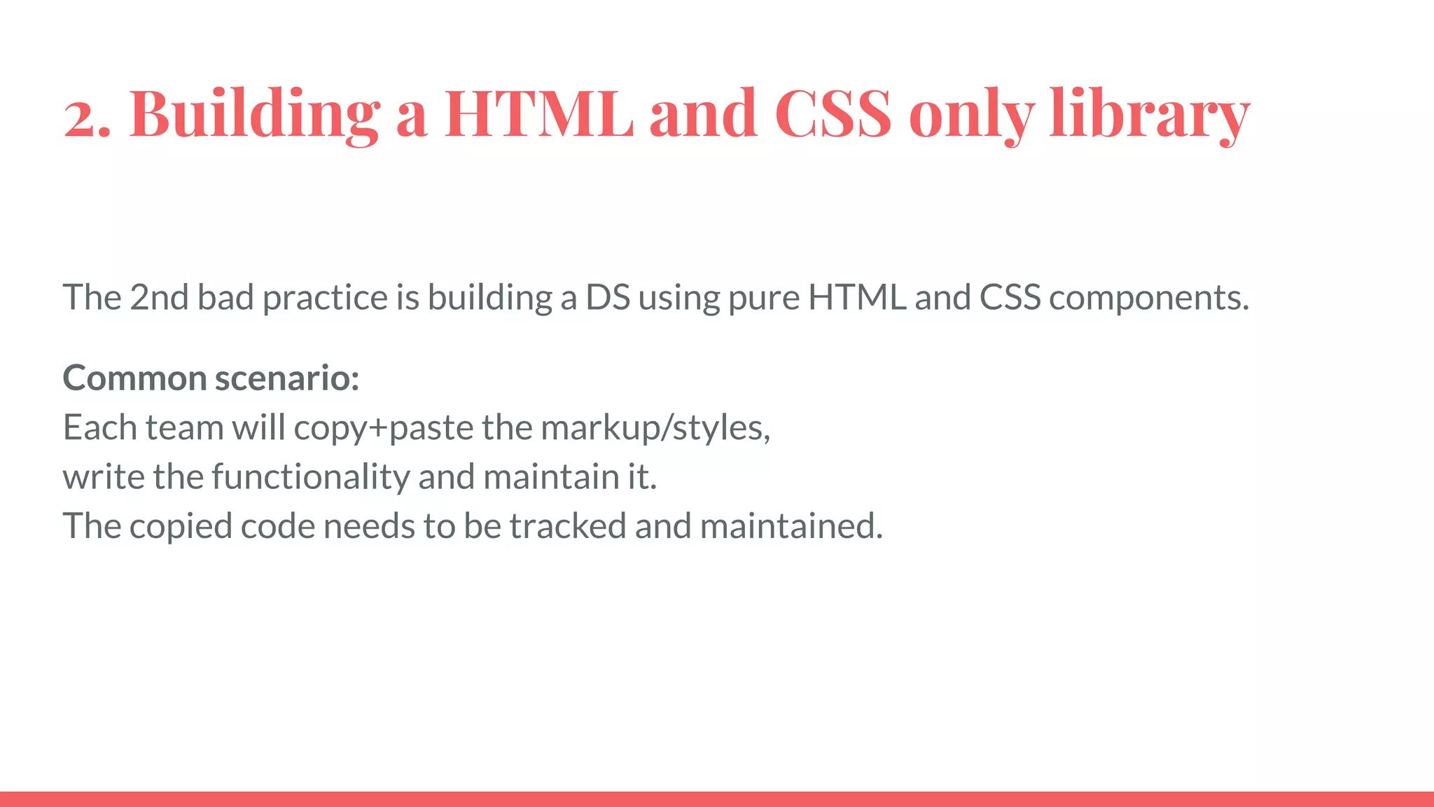 2. Building a HTML and CSS only library
The 2nd bad practice is building a DS using pure HTML and CSS components.
Common scenario:
Each team will copy+paste the markup/styles,
write the functionality and maintain it.
The copied code needs to be tracked and maintained.
 