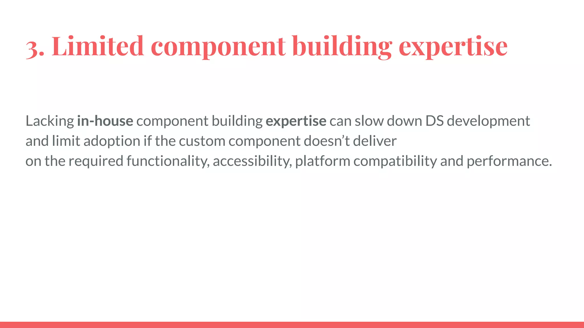 3. Limited component building expertise
Lacking in-house component building expertise can slow down DS development
and limit adoption if the custom component doesn’t deliver
on the required functionality, accessibility, platform compatibility and performance.
 